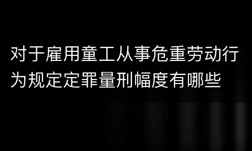 对于雇用童工从事危重劳动行为规定定罪量刑幅度有哪些