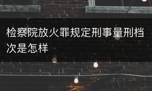 检察院放火罪规定刑事量刑档次是怎样