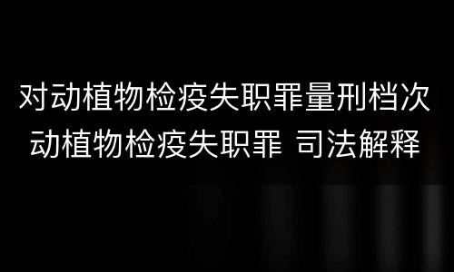 对动植物检疫失职罪量刑档次 动植物检疫失职罪 司法解释