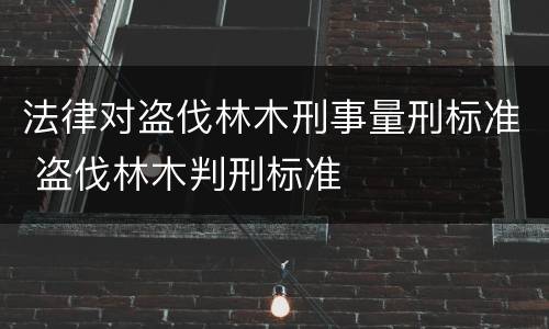 法律对盗伐林木刑事量刑标准 盗伐林木判刑标准