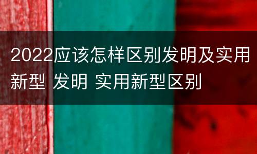 2022应该怎样区别发明及实用新型 发明 实用新型区别