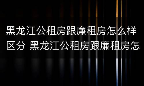 黑龙江公租房跟廉租房怎么样区分 黑龙江公租房跟廉租房怎么样区分的