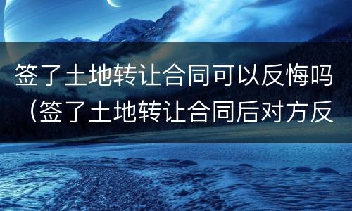 签了土地转让合同可以反悔吗（签了土地转让合同后对方反悔了怎么办）