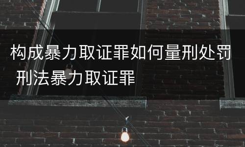构成暴力取证罪如何量刑处罚 刑法暴力取证罪