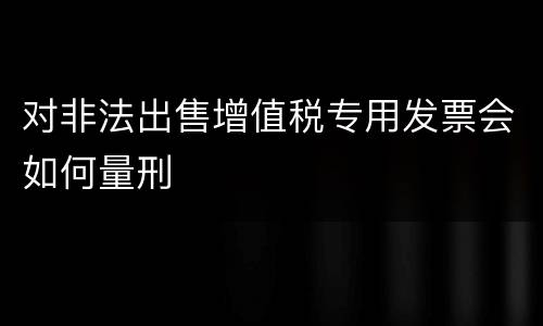 对非法出售增值税专用发票会如何量刑