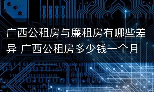 广西公租房与廉租房有哪些差异 广西公租房多少钱一个月