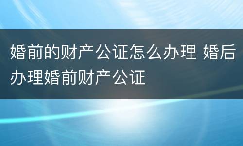 婚前的财产公证怎么办理 婚后办理婚前财产公证