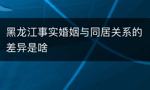 黑龙江事实婚姻与同居关系的差异是啥