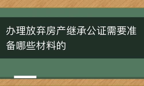 办理放弃房产继承公证需要准备哪些材料的