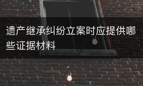 遗产继承纠纷立案时应提供哪些证据材料