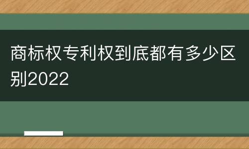 商标权专利权到底都有多少区别2022