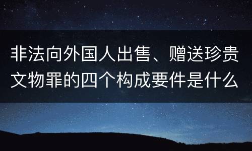 非法向外国人出售、赠送珍贵文物罪的四个构成要件是什么