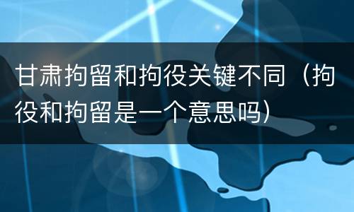 甘肃拘留和拘役关键不同（拘役和拘留是一个意思吗）