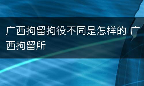 广西拘留拘役不同是怎样的 广西拘留所