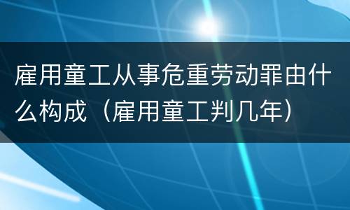 雇用童工从事危重劳动罪由什么构成（雇用童工判几年）