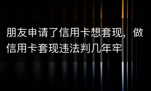 朋友申请了信用卡想套现，做信用卡套现违法判几年牢