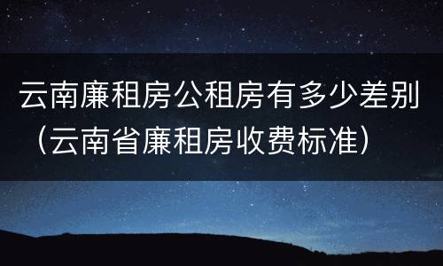 云南廉租房公租房有多少差别（云南省廉租房收费标准）