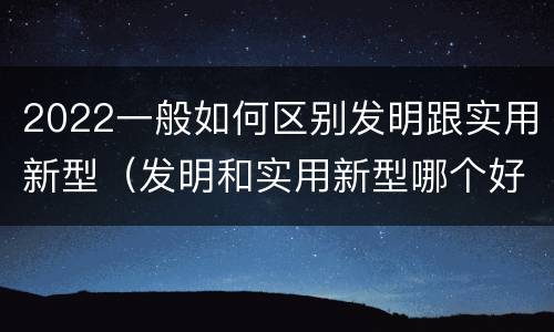 2022一般如何区别发明跟实用新型（发明和实用新型哪个好）