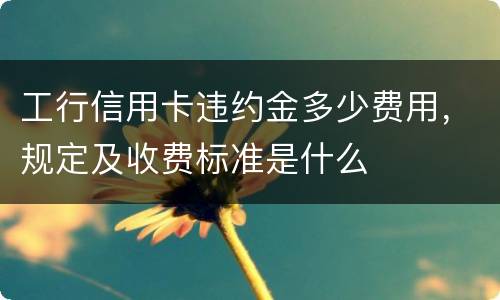 工行信用卡违约金多少费用,规定及收费标准是什么