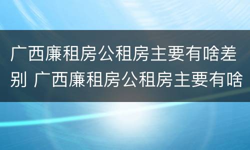 广西廉租房公租房主要有啥差别 广西廉租房公租房主要有啥差别呢