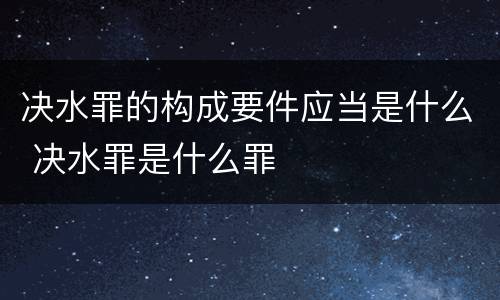 决水罪的构成要件应当是什么 决水罪是什么罪