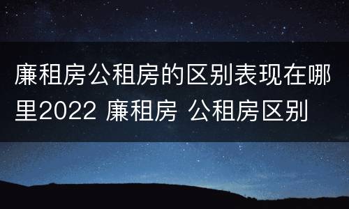 廉租房公租房的区别表现在哪里2022 廉租房 公租房区别