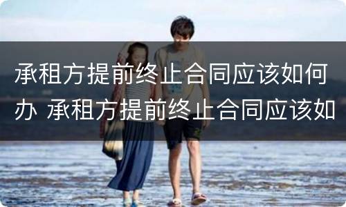 承租方提前终止合同应该如何办 承租方提前终止合同应该如何办理