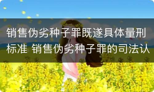 销售伪劣种子罪既遂具体量刑标准 销售伪劣种子罪的司法认定