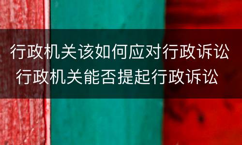 行政机关该如何应对行政诉讼 行政机关能否提起行政诉讼