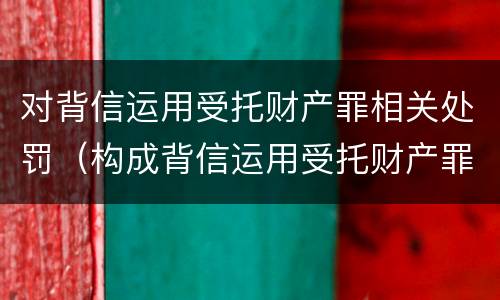 对背信运用受托财产罪相关处罚（构成背信运用受托财产罪的立案标准是）