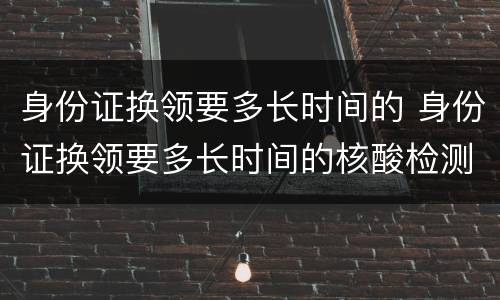 身份证换领要多长时间的 身份证换领要多长时间的核酸检测