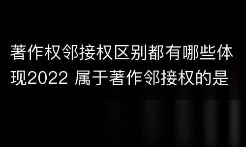 著作权邻接权区别都有哪些体现2022 属于著作邻接权的是