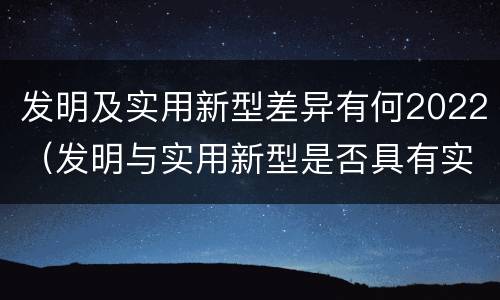 发明及实用新型差异有何2022（发明与实用新型是否具有实用性）
