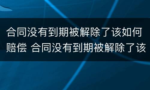 合同没有到期被解除了该如何赔偿 合同没有到期被解除了该如何赔偿员工