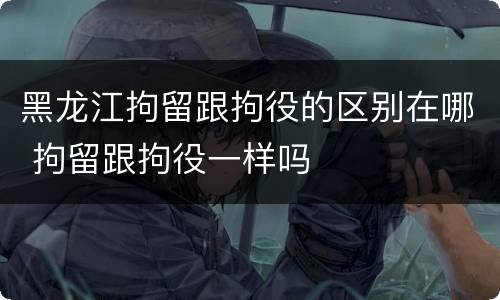 黑龙江拘留跟拘役的区别在哪 拘留跟拘役一样吗