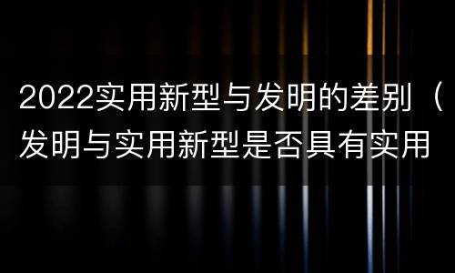 2022实用新型与发明的差别（发明与实用新型是否具有实用性）