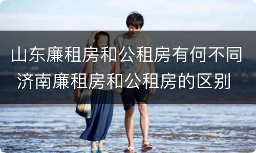山东廉租房和公租房有何不同 济南廉租房和公租房的区别