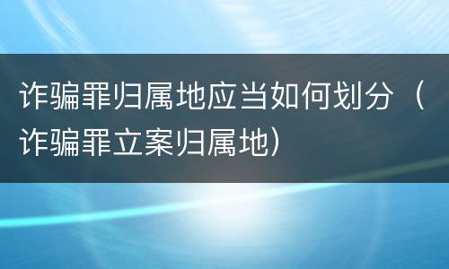 诈骗罪归属地应当如何划分（诈骗罪立案归属地）