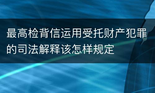 最高检背信运用受托财产犯罪的司法解释该怎样规定