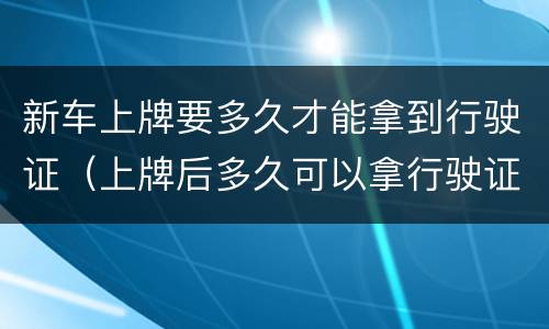 新车上牌要多久才能拿到行驶证（上牌后多久可以拿行驶证）