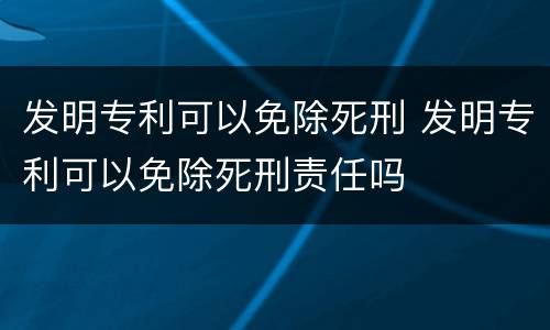 发明专利可以免除死刑 发明专利可以免除死刑责任吗