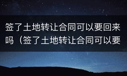 签了土地转让合同可以要回来吗（签了土地转让合同可以要回来吗知乎）