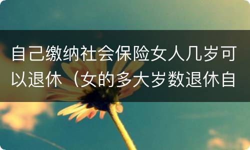 自己缴纳社会保险女人几岁可以退休（女的多大岁数退休自己交的社保）