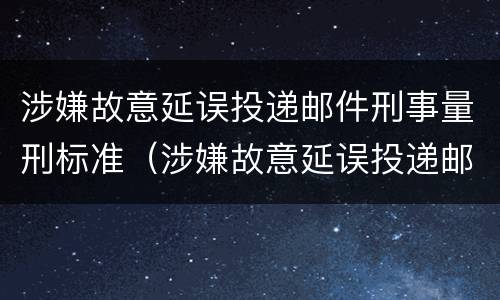 涉嫌故意延误投递邮件刑事量刑标准（涉嫌故意延误投递邮件刑事量刑标准是什么）