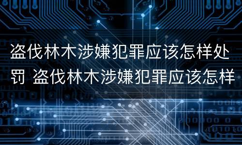 盗伐林木涉嫌犯罪应该怎样处罚 盗伐林木涉嫌犯罪应该怎样处罚他人