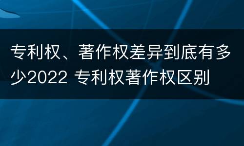 专利权、著作权差异到底有多少2022 专利权著作权区别