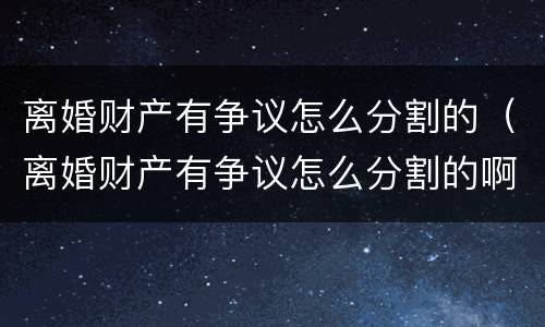 离婚财产有争议怎么分割的（离婚财产有争议怎么分割的啊）