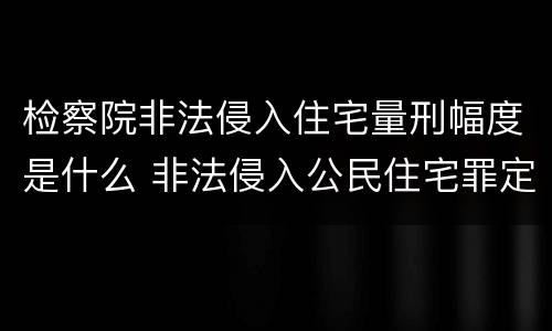 检察院非法侵入住宅量刑幅度是什么 非法侵入公民住宅罪定罪量刑