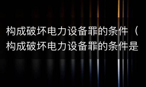 构成破坏电力设备罪的条件（构成破坏电力设备罪的条件是什么）