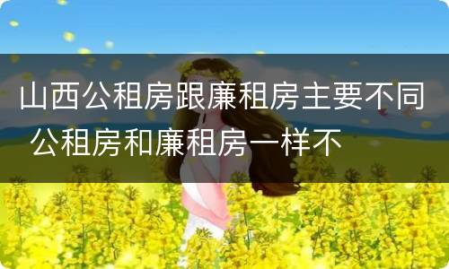 山西公租房跟廉租房主要不同 公租房和廉租房一样不